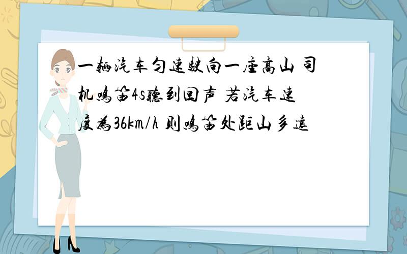 一辆汽车匀速驶向一座高山 司机鸣笛4s听到回声 若汽车速度为36km/h 则鸣笛处距山多远