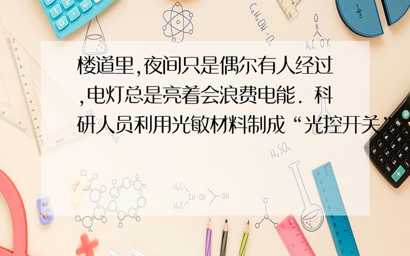 楼道里,夜间只是偶尔有人经过,电灯总是亮着会浪费电能．科研人员利用光敏材料制成“光控开关”,天黑时自动闭合；天亮时自动断开．利用声敏材料制成“声控开关”,当有人走动发出声音