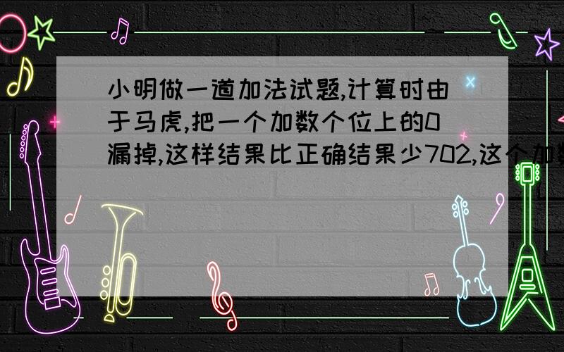 小明做一道加法试题,计算时由于马虎,把一个加数个位上的0漏掉,这样结果比正确结果少702,这个加数是多少?