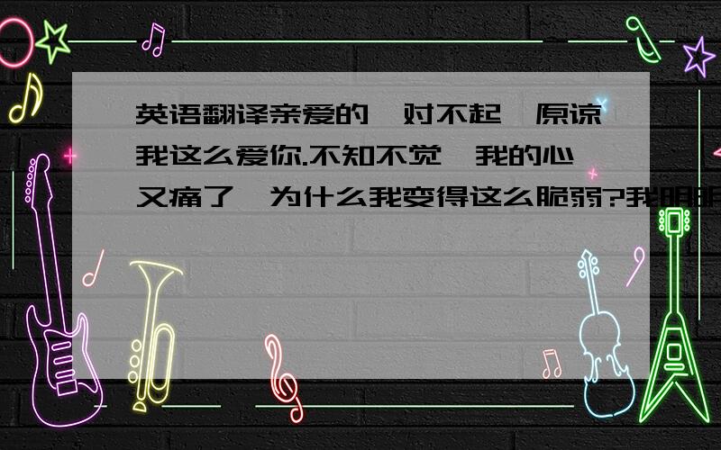 英语翻译亲爱的,对不起,原谅我这么爱你.不知不觉,我的心又痛了,为什么我变得这么脆弱?我明明知道感情是勉强不来的,我还想继续等你?泪水浸湿了我的眼眶,我一遍又一遍的听着你喜欢的歌