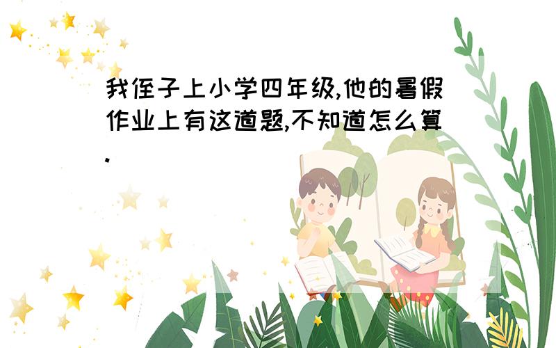 我侄子上小学四年级,他的暑假作业上有这道题,不知道怎么算.