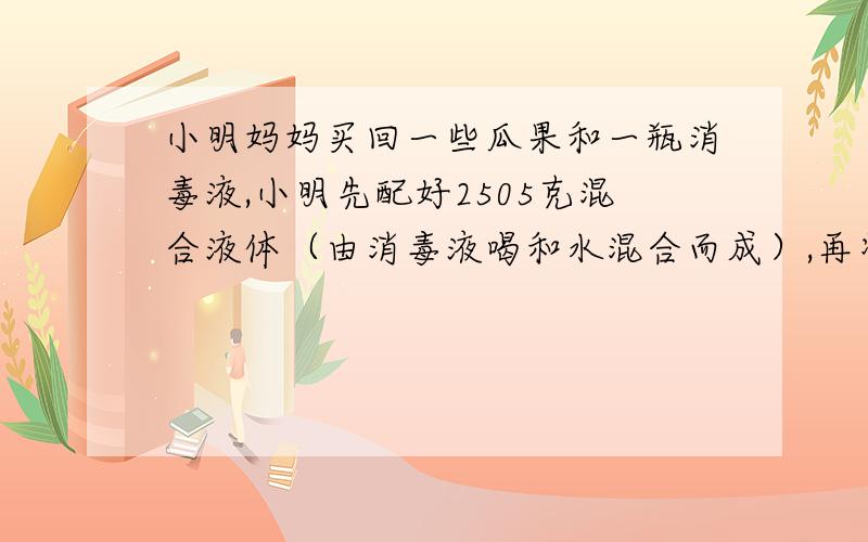 小明妈妈买回一些瓜果和一瓶消毒液,小明先配好2505克混合液体（由消毒液喝和水混合而成）,再将这些瓜果放在其中进行清洗.根据消毒液瓶子的说明.请问,小明倒出了多少克消毒液,加清水多