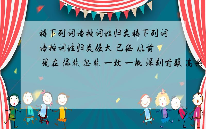 将下列词语按词性归类将下列词语按词性归类强大 已经 从前 现在 偶然 忽然 一致 一概 深刻前头 高兴 很 努力 电池 非常 修长 理想 清晨甚至必须1.名词2.副词3.形容词