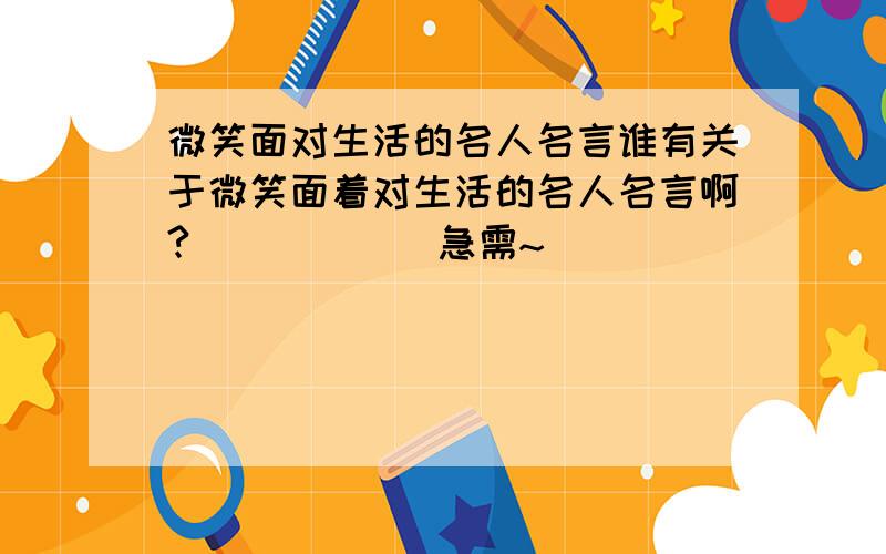 微笑面对生活的名人名言谁有关于微笑面着对生活的名人名言啊?``````急需~