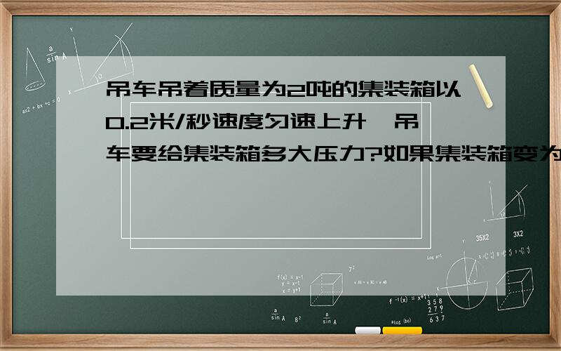 吊车吊着质量为2吨的集装箱以0.2米/秒速度匀速上升,吊车要给集装箱多大压力?如果集装箱变为以0.1米/秒速度匀速下降,吊车要给集装箱多大拉力?要算式~