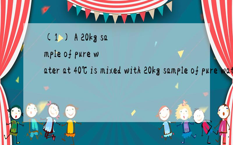 (1 ) A 20kg sample of pure water at 40℃ is mixed with 20kg sample of pure water at 32℃,Using the average temperature of each sample,deternime the approximate net change in entropy of the total quantity of water.The apecific heat of pure water is