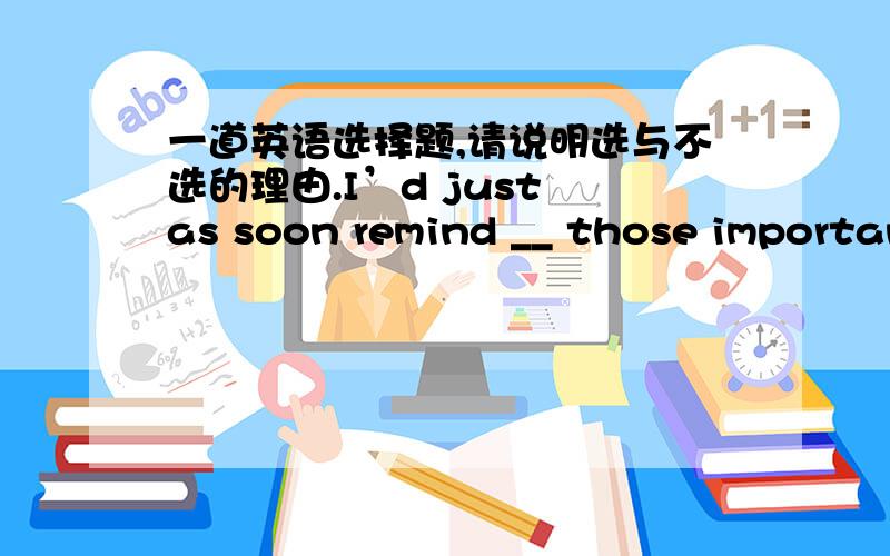 一道英语选择题,请说明选与不选的理由.I’d just as soon remind __ those important documents with you.A) that you won’t B) your not takingC) please don’t D) you not to take