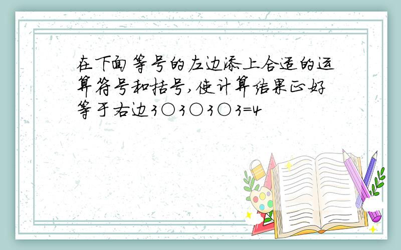 在下面等号的左边添上合适的运算符号和括号,使计算结果正好等于右边3○3○3○3=4