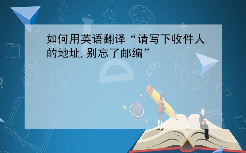 如何用英语翻译“请写下收件人的地址,别忘了邮编”