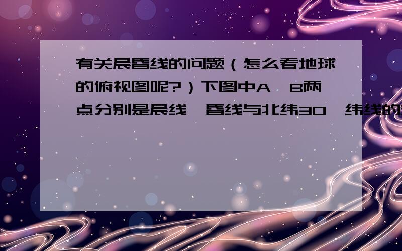 有关晨昏线的问题（怎么看地球的俯视图呢?）下图中A、B两点分别是晨线、昏线与北纬30°纬线的交点（图中数字的单位均为度）,读图判断1～3题.1、该日最有可能是（ ）A．3月21日 B．6月22日