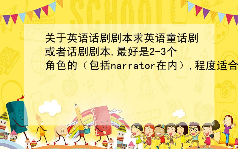 关于英语话剧剧本求英语童话剧或者话剧剧本,最好是2-3个角色的（包括narrator在内）,程度适合初中生,