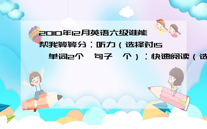 2010年12月英语六级谁能帮我算算分：听力（选择对15,单词2个,句子一个）；快速阅读（选择对6个,填词对2听力（选择对15，单词2个，句子一个）；快速阅读（选择对6个，填词对2个）；仔细阅