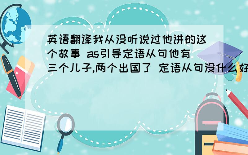 英语翻译我从没听说过他讲的这个故事 as引导定语从句他有三个儿子,两个出国了 定语从句没什么好担心的 定语从句