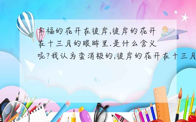 幸福的花开在彼岸,彼岸的花开在十三月的眼眸里.是什么含义呢?我认为蛮消极的,彼岸的花开在十三月的眼眸里,好像幸福永远不会到来似的.因为根本没有十三月啊.而且我还觉得文理不通,十