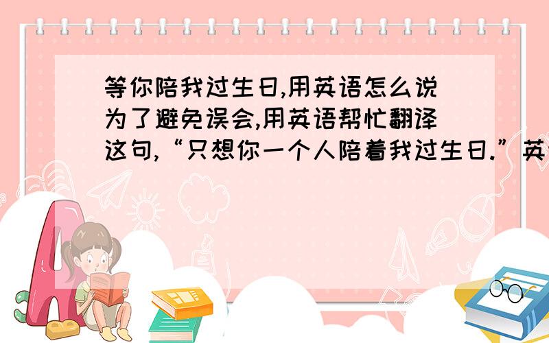 等你陪我过生日,用英语怎么说为了避免误会,用英语帮忙翻译这句,“只想你一个人陪着我过生日.”英语高手帮忙翻译下,