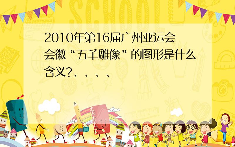 2010年第16届广州亚运会会徽“五羊雕像”的图形是什么含义?、、、、