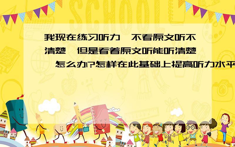 我现在练习听力,不看原文听不清楚,但是看着原文听能听清楚,怎么办?怎样在此基础上提高听力水平啊?