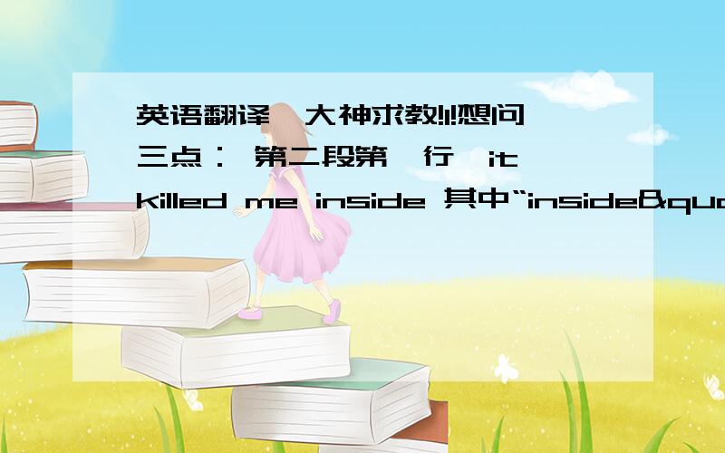 英语翻译,大神求教!1!想问三点： 第二段第一行,it killed me inside 其中“inside" 怎么翻译?                   第二段第二行, I knew who it would be 怎么翻译?                     第三段,第二行, huring inside