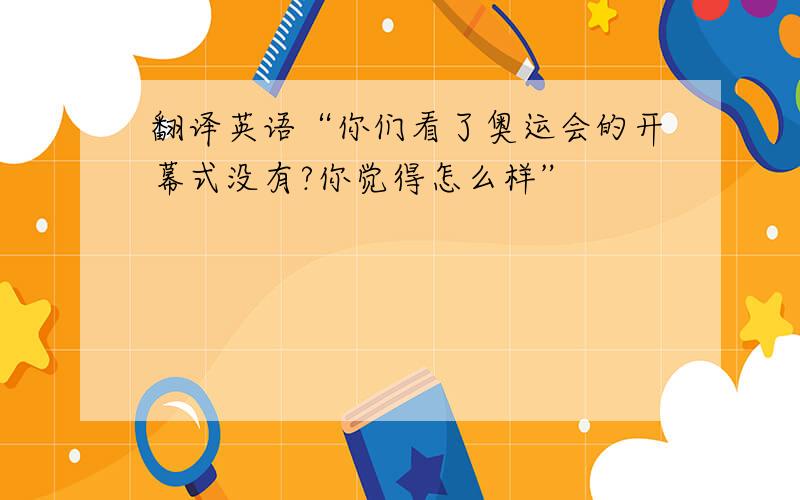 翻译英语“你们看了奥运会的开幕式没有?你觉得怎么样”