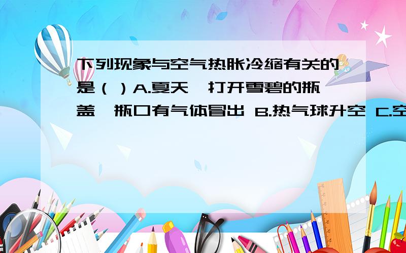 下列现象与空气热胀冷缩有关的是（）A.夏天,打开雪碧的瓶盖,瓶口有气体冒出 B.热气球升空 C.空气被压缩