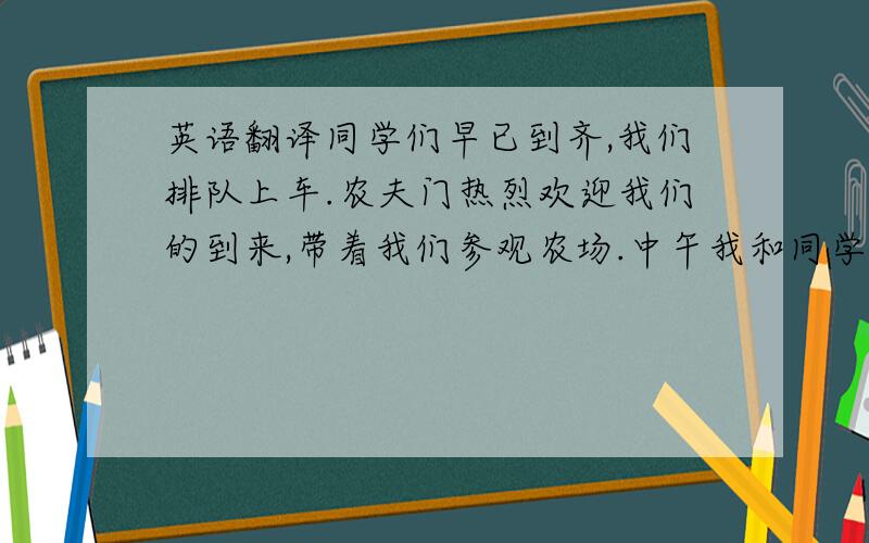 英语翻译同学们早已到齐,我们排队上车.农夫门热烈欢迎我们的到来,带着我们参观农场.中午我和同学们坐在草地上吃中餐.然后一起玩游戏,下午,我们回学校了,农夫们与我们道别.