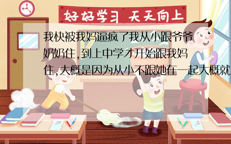 我快被我妈逼疯了我从小跟爷爷奶奶住,到上中学才开始跟我妈住,大概是因为从小不跟她在一起大概就没有什么感情,她管我管的太多,我交了一个男朋友谈了5年了,我是非常爱他的,他对我也很