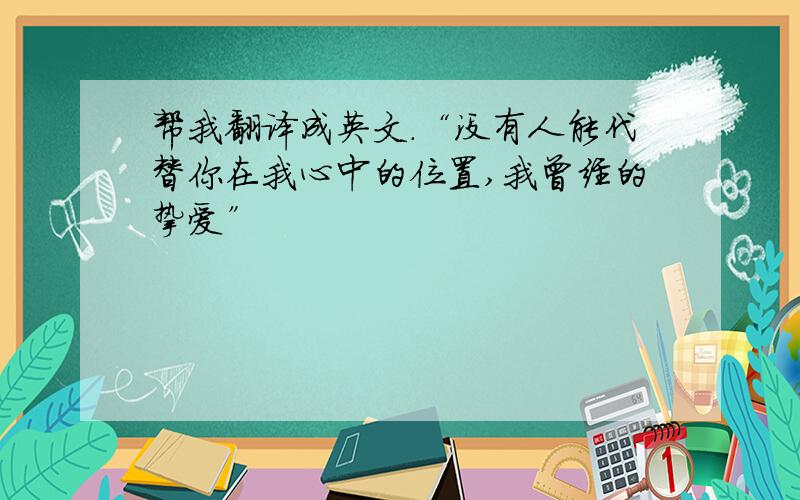 帮我翻译成英文.“没有人能代替你在我心中的位置,我曾经的挚爱”