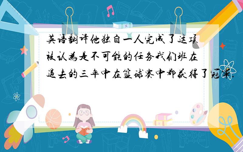 英语翻译他独自一人完成了这项被认为是不可能的任务我们班在过去的三年中在篮球赛中都获得了冠军.