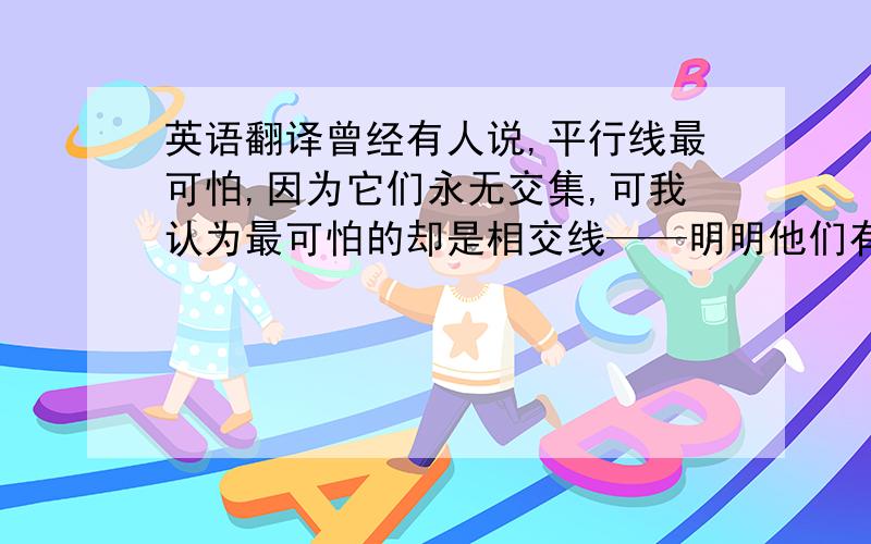 英语翻译曾经有人说,平行线最可怕,因为它们永无交集,可我认为最可怕的却是相交线——明明他们有过交集,却总会在以后某个时刻相互远离,而且越走越远.