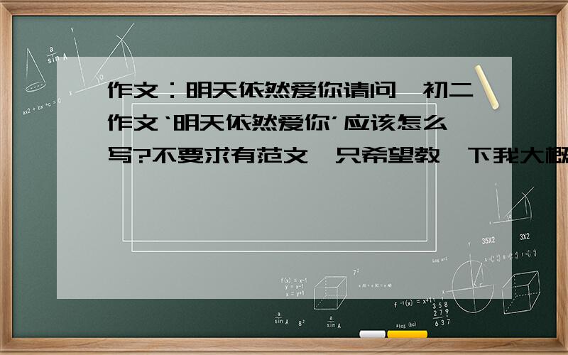 作文：明天依然爱你请问,初二作文‘明天依然爱你’应该怎么写?不要求有范文,只希望教一下我大概的思路,能不能稍微仔细一点儿？好的话，重赏！【这两天要，