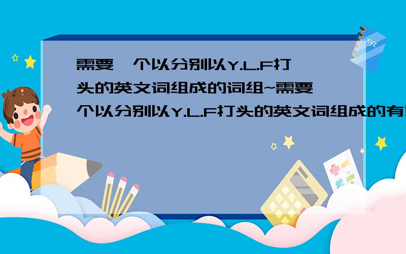 需要一个以分别以Y.L.F打头的英文词组成的词组~需要一个以分别以Y.L.F打头的英文词组成的有意义词组~是用于公司的英文名字~公司的缩写是Y.L.所以需要一个分别以Y、L、F打头的三个词语组