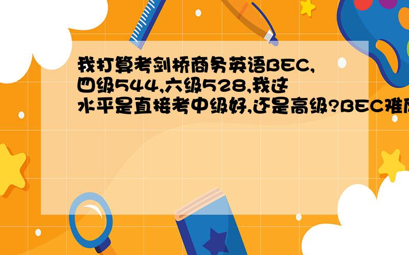 我打算考剑桥商务英语BEC,四级544,六级528,我这水平是直接考中级好,还是高级?BEC难度有多大,请考过的人说说