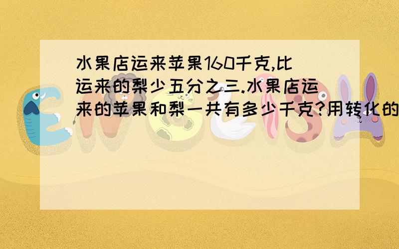 水果店运来苹果160千克,比运来的梨少五分之三.水果店运来的苹果和梨一共有多少千克?用转化的方法.