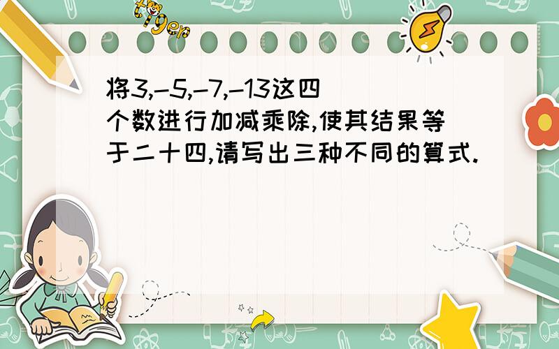 将3,-5,-7,-13这四个数进行加减乘除,使其结果等于二十四,请写出三种不同的算式.