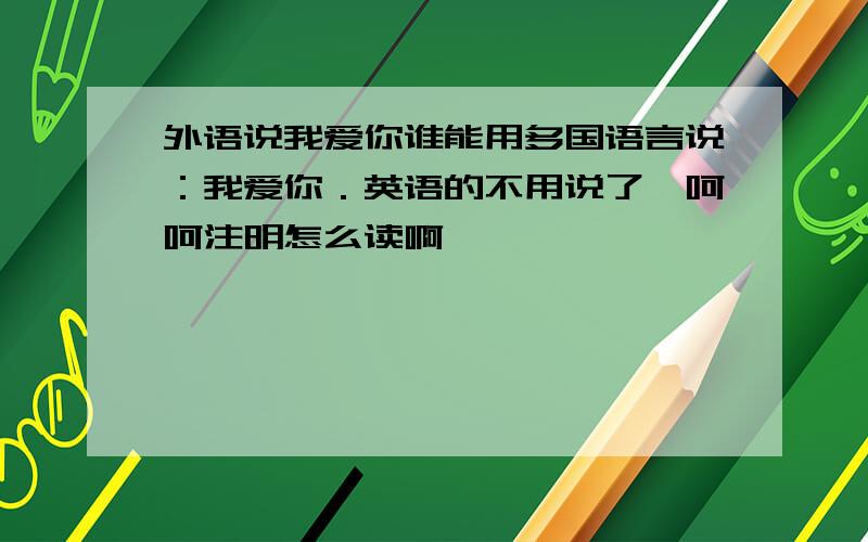 外语说我爱你谁能用多国语言说：我爱你．英语的不用说了,呵呵注明怎么读啊