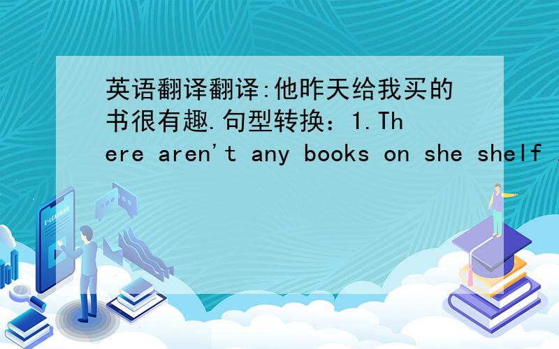 英语翻译翻译:他昨天给我买的书很有趣.句型转换：1.There aren't any books on she shelf .（改为同义句）2.He is the man .He came here last week （合并为一句,定语从句）