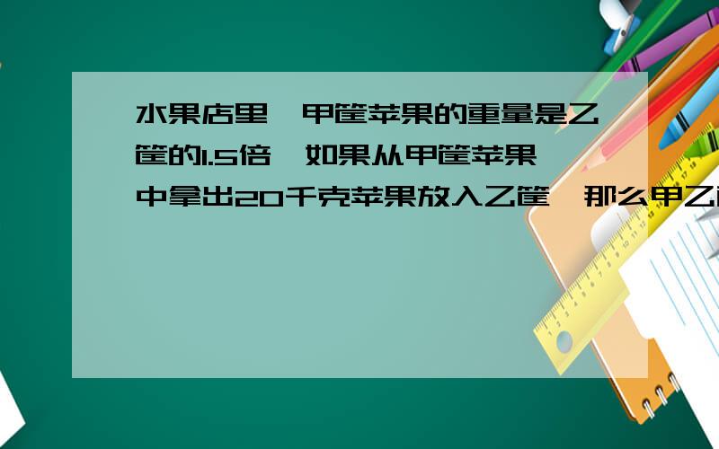 水果店里,甲筐苹果的重量是乙筐的1.5倍,如果从甲筐苹果中拿出20千克苹果放入乙筐,那么甲乙两筐苹果重量相等.原来甲乙两筐苹果多少?