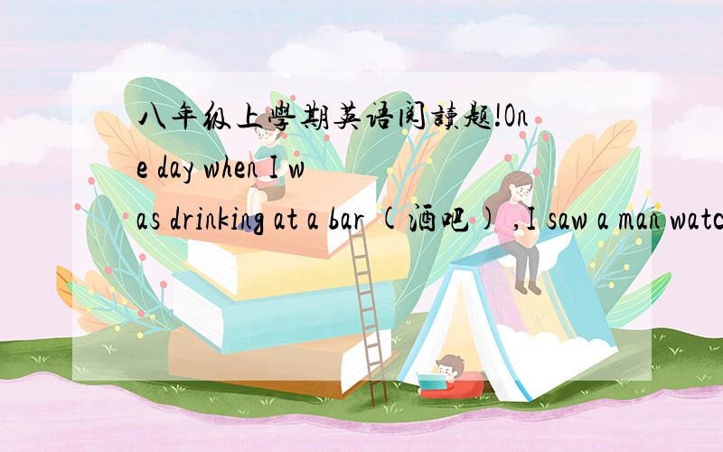 八年级上学期英语阅读题!One day when I was drinking at a bar (酒吧) ,I saw a man watching a 31 very carefully,who was very beautiful but looked very sad.Just at that time I found the man 32 and walked to her.He seemed to look for 33 on th