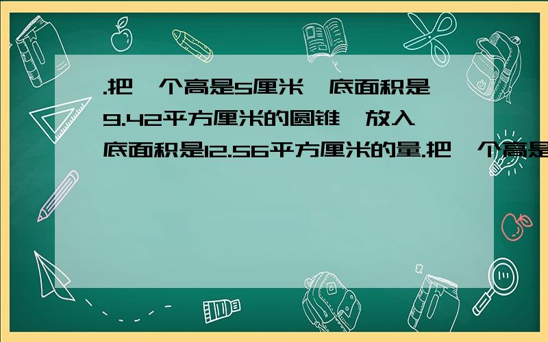 .把一个高是5厘米,底面积是9.42平方厘米的圆锥,放入底面积是12.56平方厘米的量.把一个高是5厘米，底面积是9.42平方厘米的圆锥，放入底面积是12.56平方厘米的量筒内，水面升高了25厘米，原