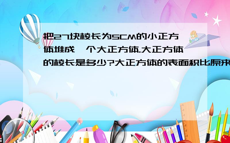 把27块棱长为5CM的小正方体堆成一个大正方体.大正方体的棱长是多少?大正方体的表面积比原来所有小正方体的表面积之和少多少?