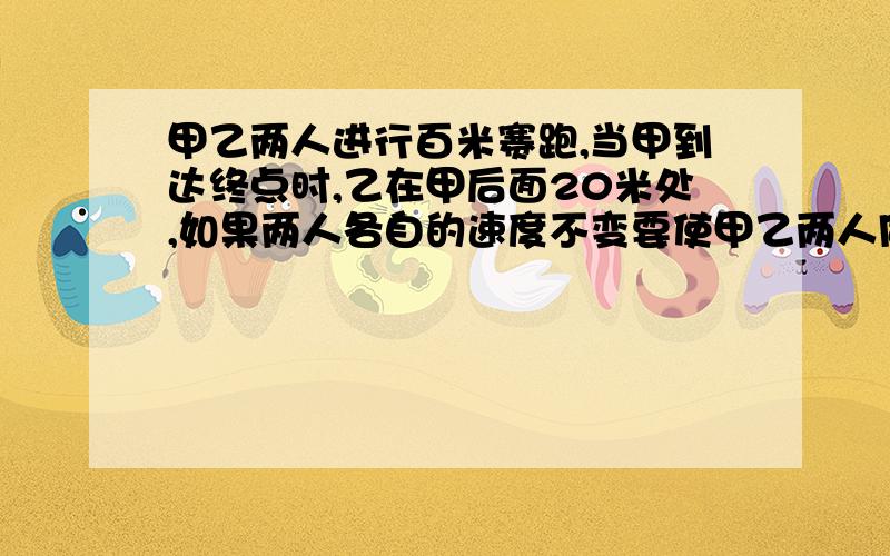 甲乙两人进行百米赛跑,当甲到达终点时,乙在甲后面20米处,如果两人各自的速度不变要使甲乙两人同时到达终点,甲的起跑线应比原起跑线后移多少米?