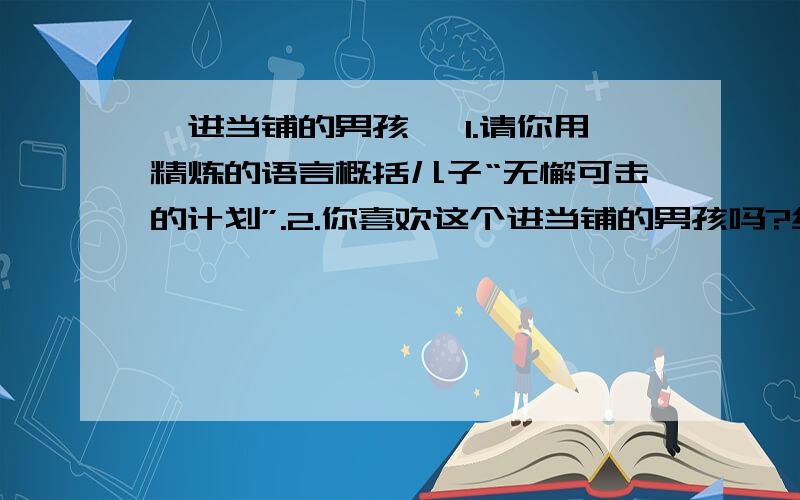 《进当铺的男孩》 1.请你用精炼的语言概括儿子“无懈可击的计划”.2.你喜欢这个进当铺的男孩吗?结