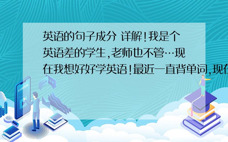 英语的句子成分 详解!我是个英语差的学生,老师也不管…现在我想好好学英语!最近一直背单词,现在单词都已经差不多了,听写基本都可以写上,我很高兴,但是随后发现还是不会做题,那些英语