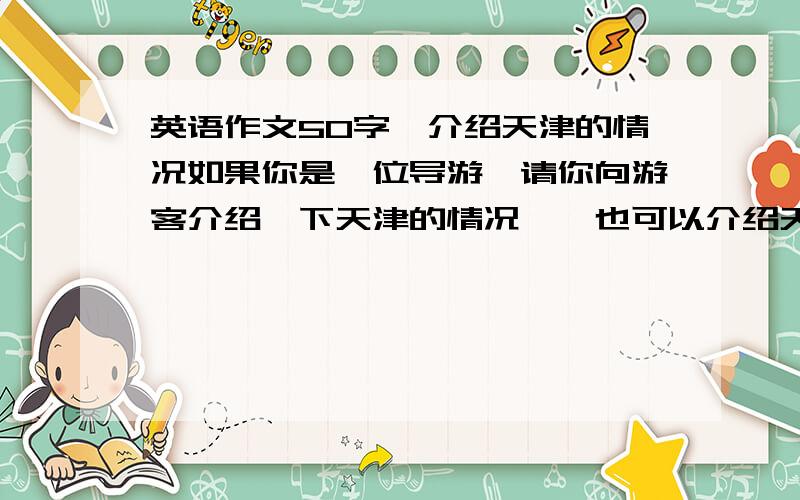 英语作文50字,介绍天津的情况如果你是一位导游,请你向游客介绍一下天津的情况,【也可以介绍天津的饮食文化.】写一篇50字的短文.  简单一些