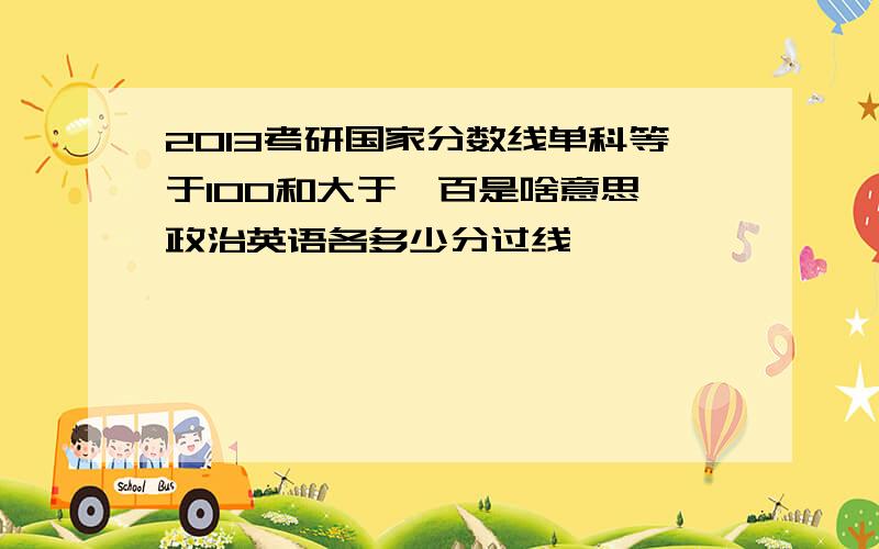 2013考研国家分数线单科等于100和大于一百是啥意思,政治英语各多少分过线