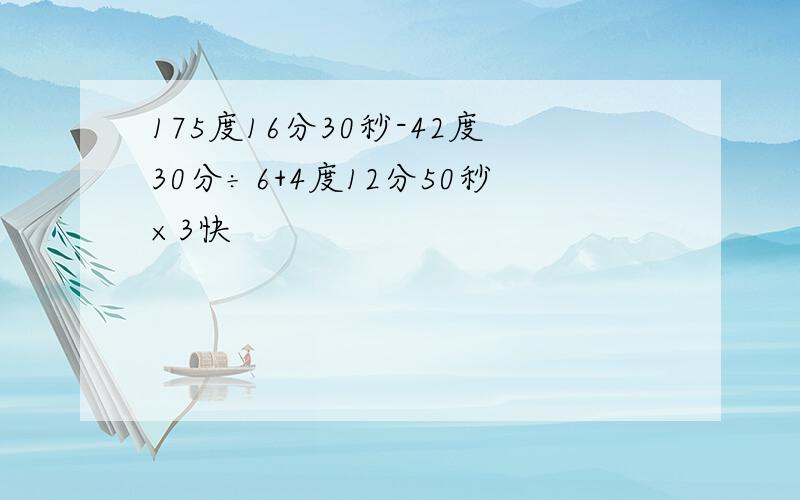 175度16分30秒-42度30分÷6+4度12分50秒×3快