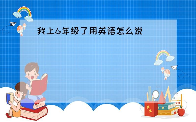 我上6年级了用英语怎么说