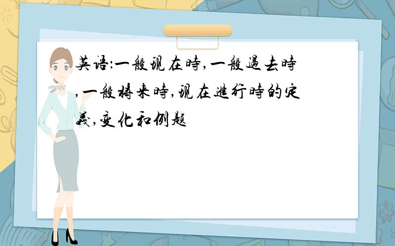 英语：一般现在时,一般过去时,一般将来时,现在进行时的定义,变化和例题