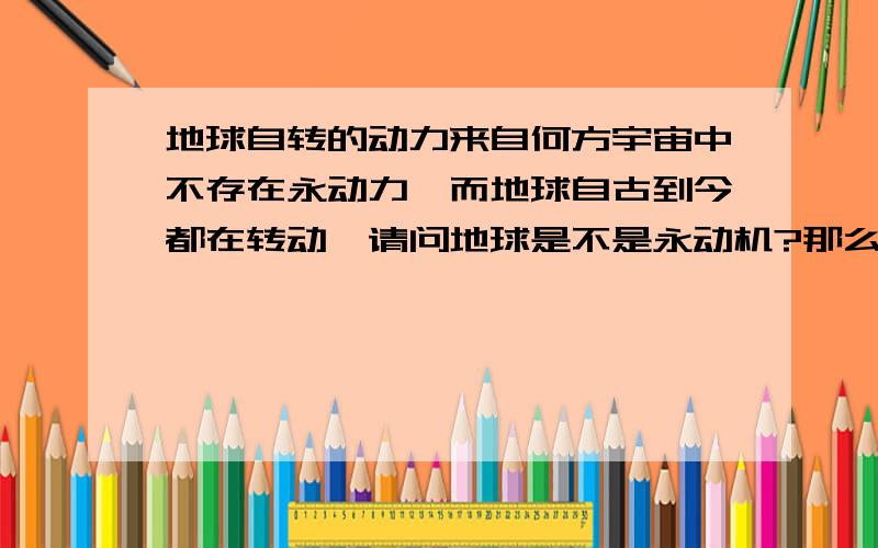 地球自转的动力来自何方宇宙中不存在永动力,而地球自古到今都在转动,请问地球是不是永动机?那么自转的动力又来自何方?宇宙中不存在永动机，而地球自古到今都在转动，请问地球是不是