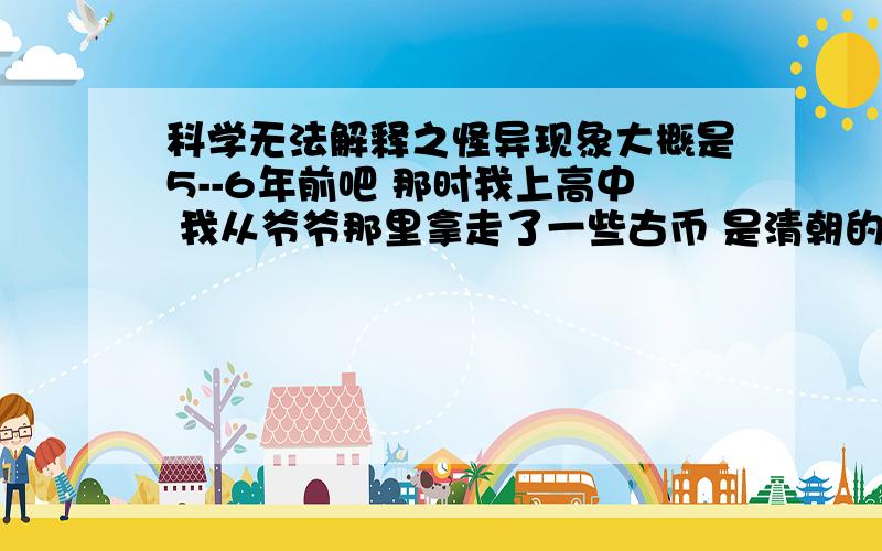 科学无法解释之怪异现象大概是5--6年前吧 那时我上高中 我从爷爷那里拿走了一些古币 是清朝的一些铜钱 嘉庆通宝啊 乾隆通宝之类的  还有一长1950年出版的10元RMB ,当时我放到抽屉里没太在